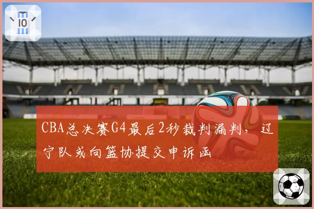 CBA总决赛G4最后2秒裁判漏判，辽宁队或向篮协提交申诉函