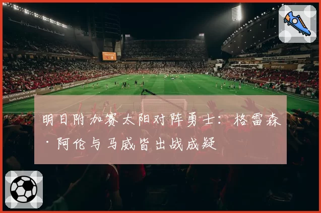 明日附加赛太阳对阵勇士：格雷森·阿伦与马威皆出战成疑