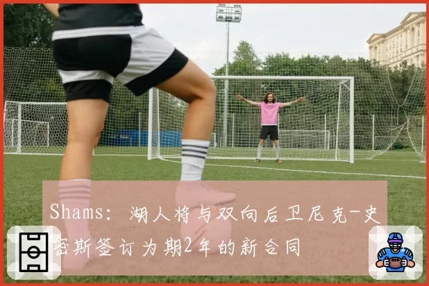 Shams:湖人将与双向后卫尼克-史密斯签订为期2年的新合同