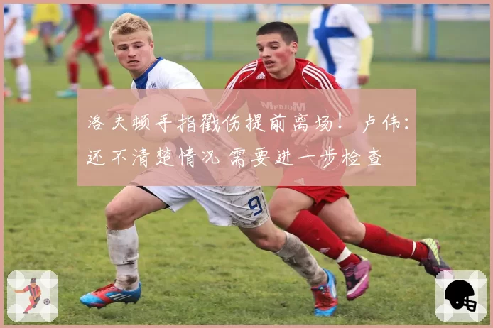 洛夫顿手指戳伤提前离场!卢伟:还不清楚情况 需要进一步检查