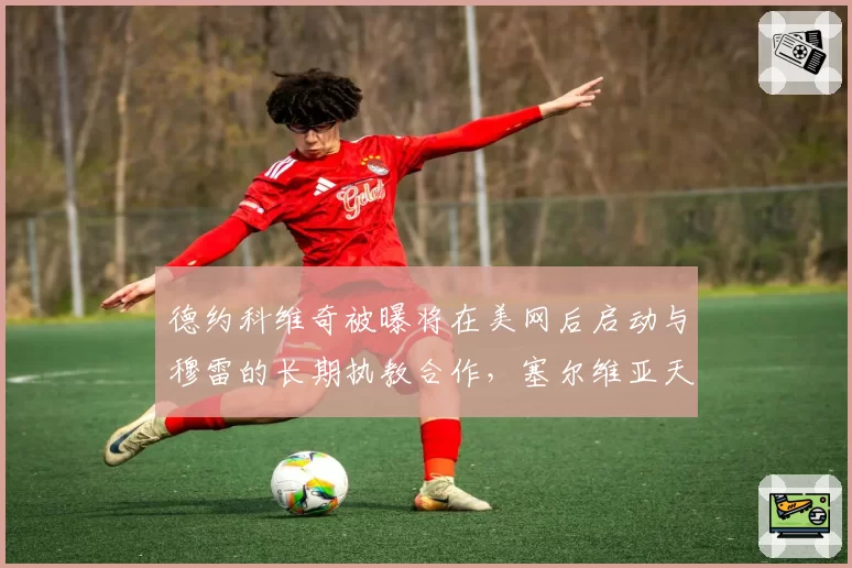 德约科维奇被曝将在美网后启动与穆雷的长期执教合作,塞尔维亚天王第25冠蓝图浮现?