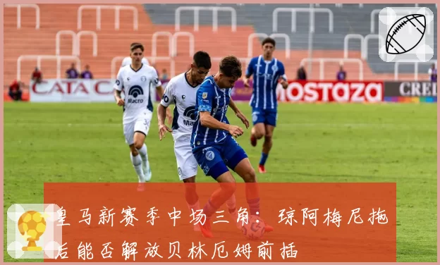 皇马新赛季中场三角：琼阿梅尼拖后能否解放贝林厄姆前插