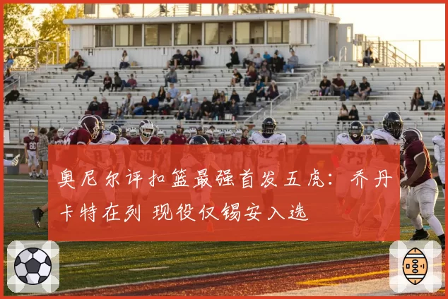 奥尼尔评扣篮最强首发五虎:乔丹卡特在列 现役仅锡安入选