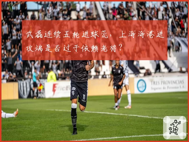 武磊连续五轮进球荒，上海海港进攻端是否过于依赖老将？