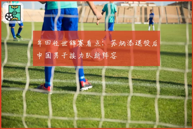 年田径世锦赛看点:苏炳添退役后中国男子接力队新阵容