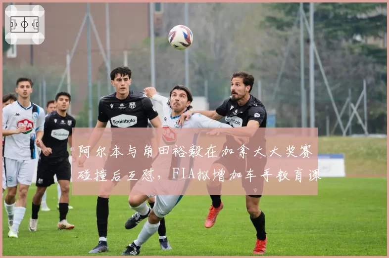 阿尔本与角田裕毅在加拿大大奖赛碰撞后互怼,FIA拟增加车手教育课程
