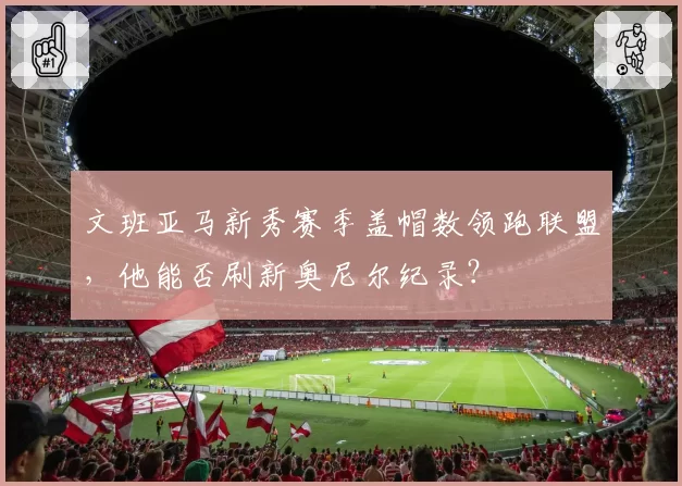 文班亚马新秀赛季盖帽数领跑联盟，他能否刷新奥尼尔纪录？