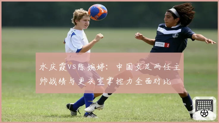水庆霞vs陈婉婷：中国女足两任主帅战绩与更衣室掌控力全面对比