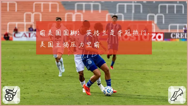 前美国国脚：英格兰是夺冠热门，美国主场压力空前