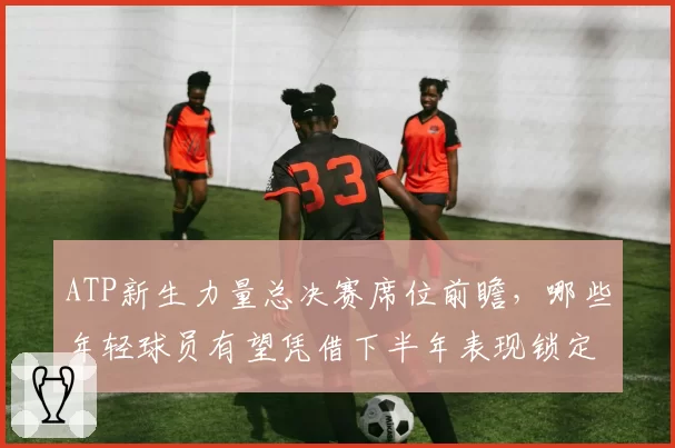 ATP新生力量总决赛席位前瞻，哪些年轻球员有望凭借下半年表现锁定名额？