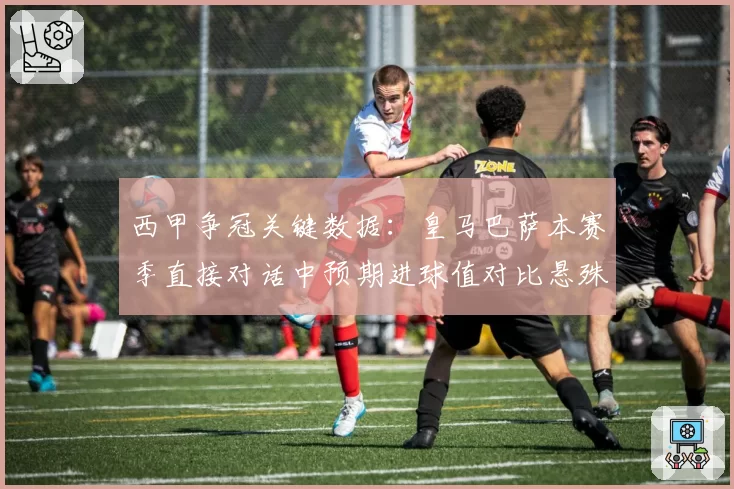 西甲争冠关键数据:皇马巴萨本赛季直接对话中预期进球值对比悬殊