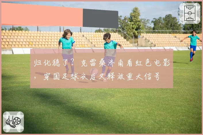 归化稳了?克雷桑济南看红色电影,穿国足球衣后又释放重大信号