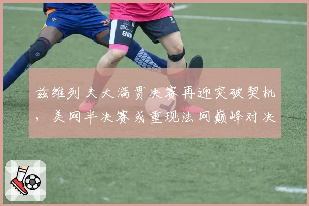 兹维列夫大满贯决赛再迎突破契机,美网半决赛或重现法网巅峰对决