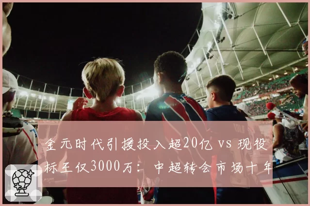 金元时代引援投入超20亿 vs 现役标王仅3000万:中超转会市场十年对比