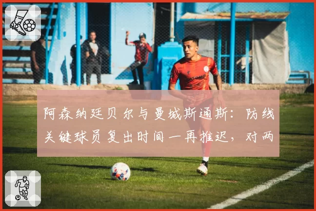 阿森纳廷贝尔与曼城斯通斯:防线关键球员复出时间一再推迟,对两队争冠心理层面的不同影响