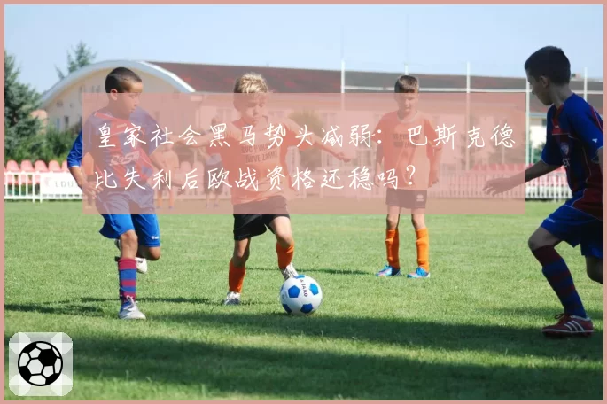 皇家社会黑马势头减弱:巴斯克德比失利后欧战资格还稳吗?