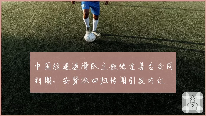 中国短道速滑队主教练金善台合同到期,安贤洙回归传闻引发内讧