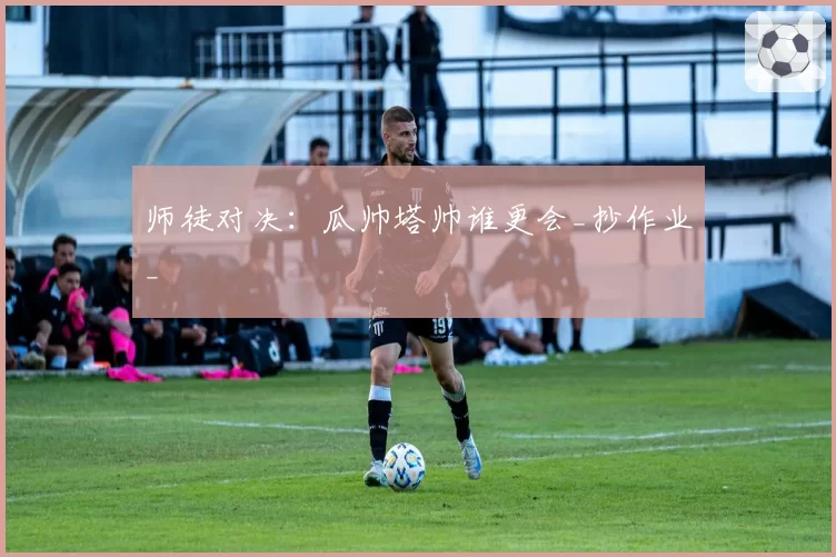 师徒对决：瓜帅塔帅谁更会_抄作业_