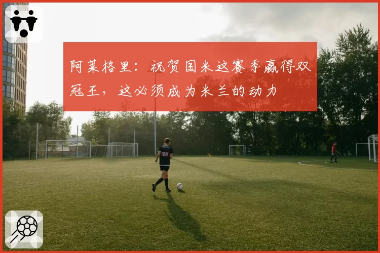 阿莱格里:祝贺国米这赛季赢得双冠王,这必须成为米兰的动力