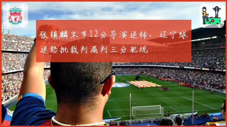 张镇麟末节12分导演逆转，辽宁球迷怒批裁判漏判三分犯规