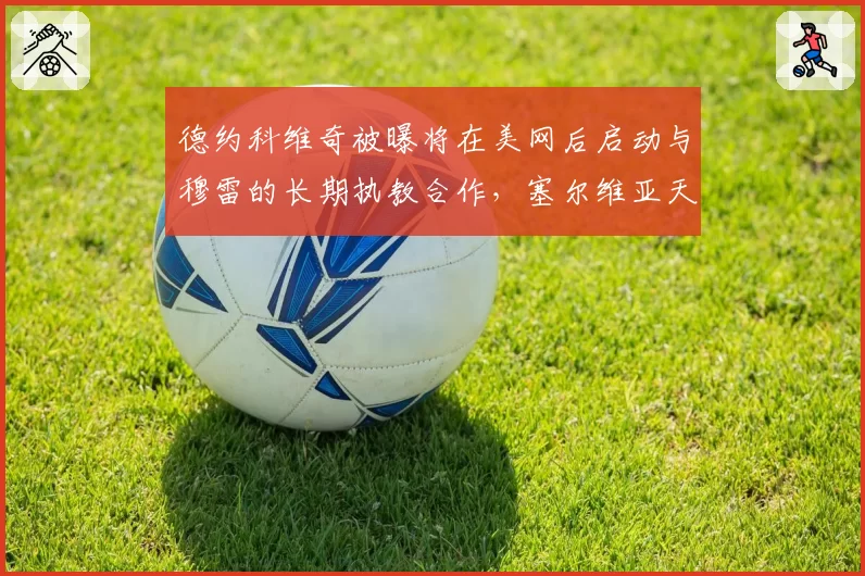 德约科维奇被曝将在美网后启动与穆雷的长期执教合作,塞尔维亚天王第25冠蓝图浮现?