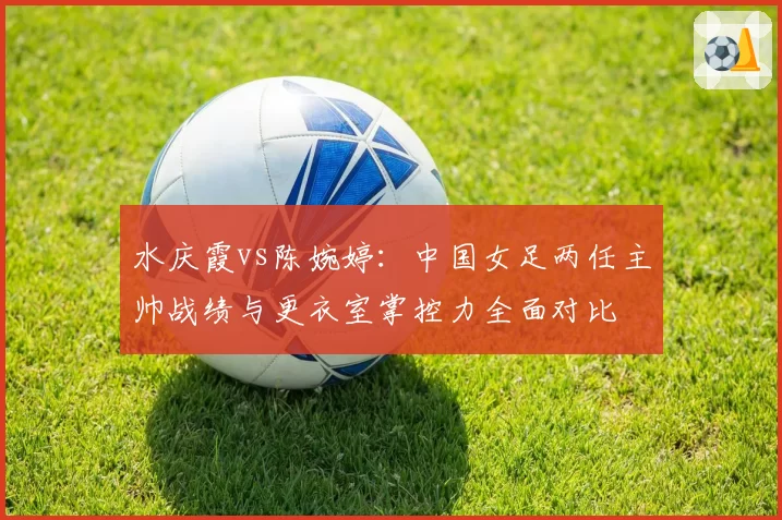 水庆霞vs陈婉婷：中国女足两任主帅战绩与更衣室掌控力全面对比