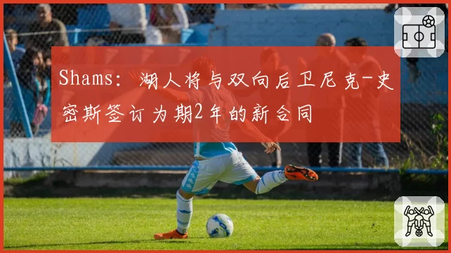 Shams:湖人将与双向后卫尼克-史密斯签订为期2年的新合同