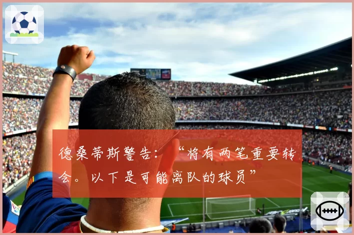 德桑蒂斯警告：“将有两笔重要转会。以下是可能离队的球员”