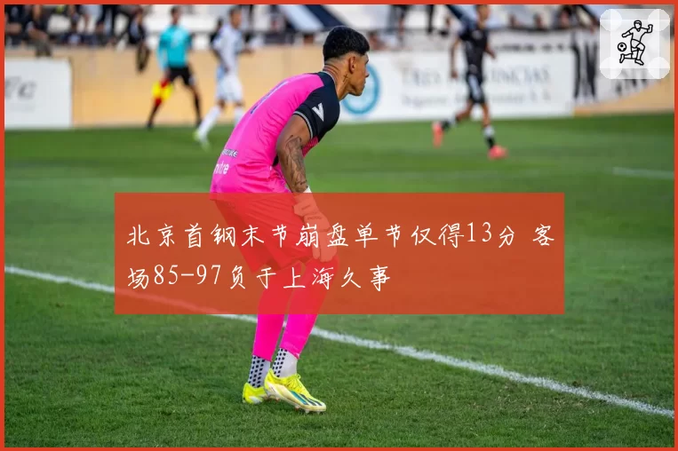北京首钢末节崩盘单节仅得13分 客场85-97负于上海久事