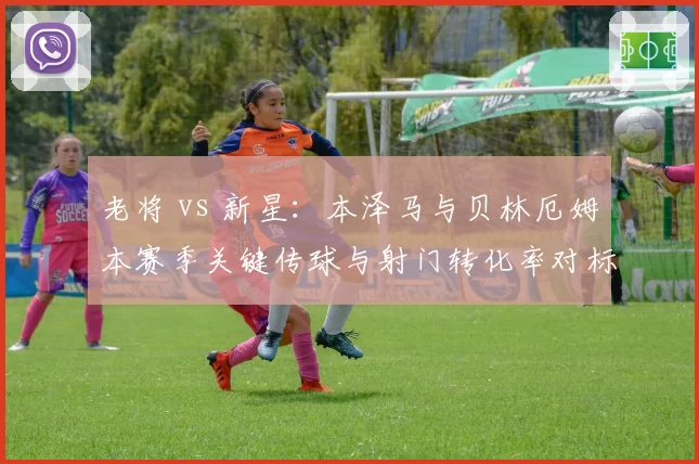 老将 vs 新星:本泽马与贝林厄姆本赛季关键传球与射门转化率对标