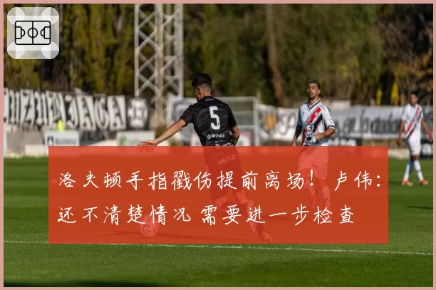 洛夫顿手指戳伤提前离场!卢伟:还不清楚情况 需要进一步检查