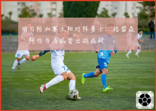 明日附加赛太阳对阵勇士：格雷森·阿伦与马威皆出战成疑