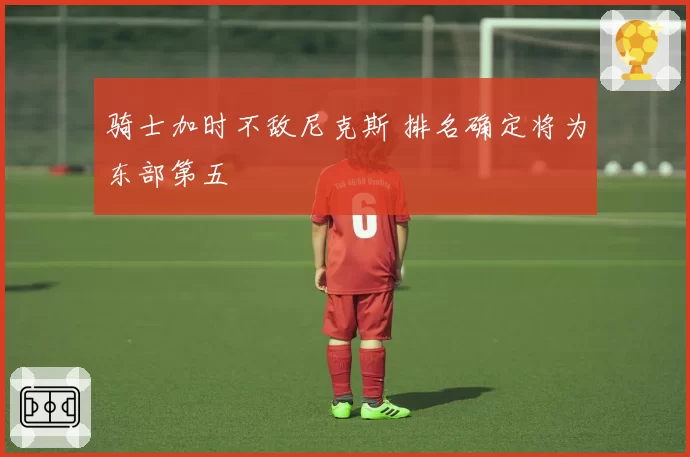 骑士加时不敌尼克斯 排名确定将为东部第五