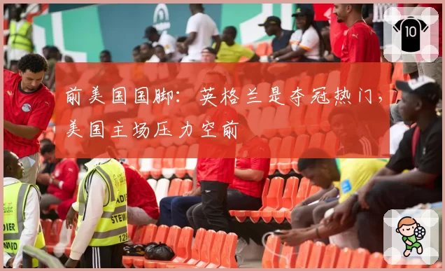 前美国国脚：英格兰是夺冠热门，美国主场压力空前