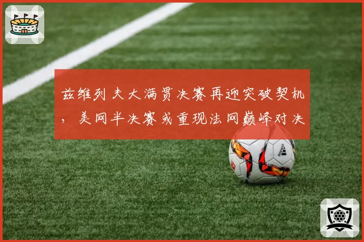 兹维列夫大满贯决赛再迎突破契机,美网半决赛或重现法网巅峰对决