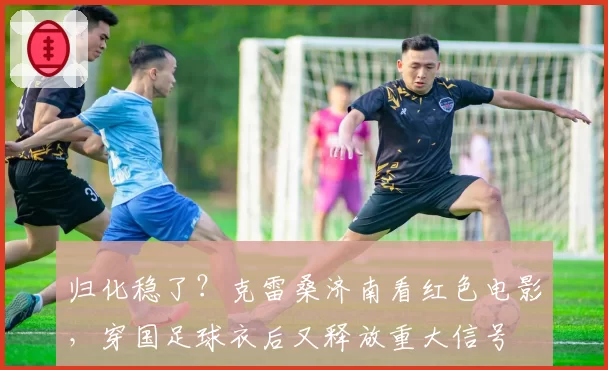 归化稳了？克雷桑济南看红色电影，穿国足球衣后又释放重大信号