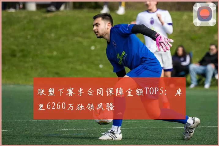 联盟下赛季合同保障金额TOP5:库里6260万独领风骚