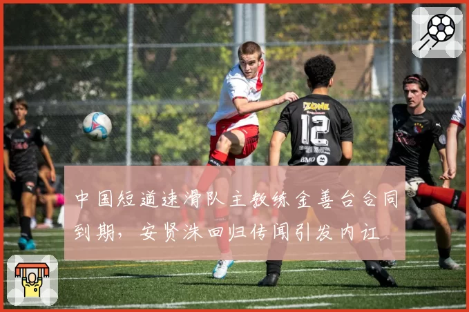 中国短道速滑队主教练金善台合同到期,安贤洙回归传闻引发内讧