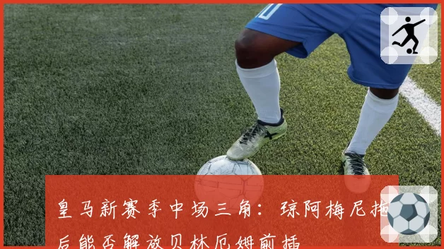 皇马新赛季中场三角：琼阿梅尼拖后能否解放贝林厄姆前插