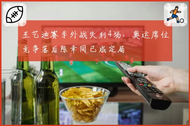 王艺迪赛季外战失利4场,奥运席位竞争落后陈幸同已成定局