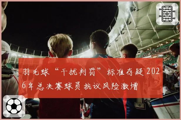 羽毛球“干扰判罚”标准存疑 2026年总决赛球员抗议风险激增