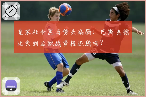 皇家社会黑马势头减弱:巴斯克德比失利后欧战资格还稳吗?
